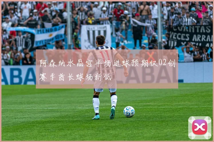 阿森纳水晶宫半场进球预期仅02创赛季酋长球场新低