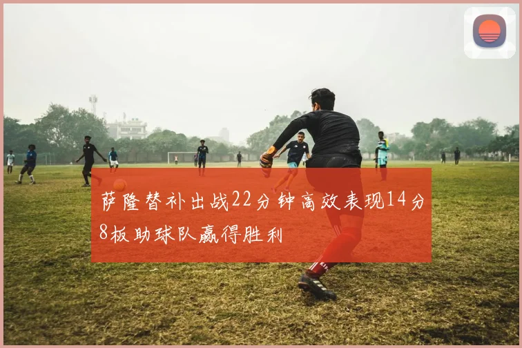 萨隆替补出战22分钟高效表现14分8板助球队赢得胜利