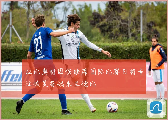 拉比奥特因伤缺席国际比赛日将专注恢复备战米兰德比