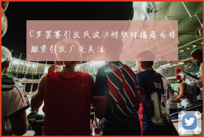 C罗罢赛引发风波沙特联转播商或将撤资引发广泛关注