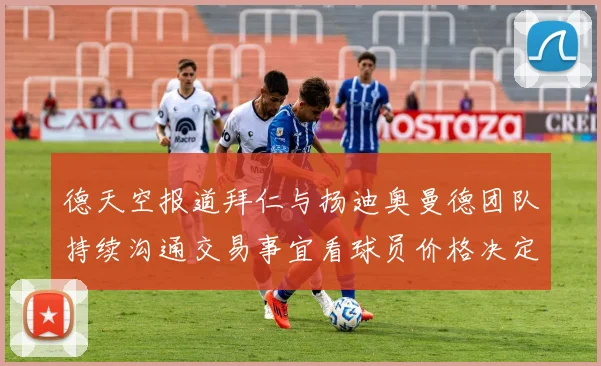 德天空报道拜仁与扬迪奥曼德团队持续沟通交易事宜看球员价格决定成败