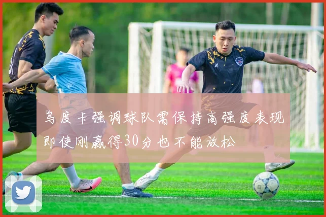 乌度卡强调球队需保持高强度表现即使刚赢得30分也不能放松
