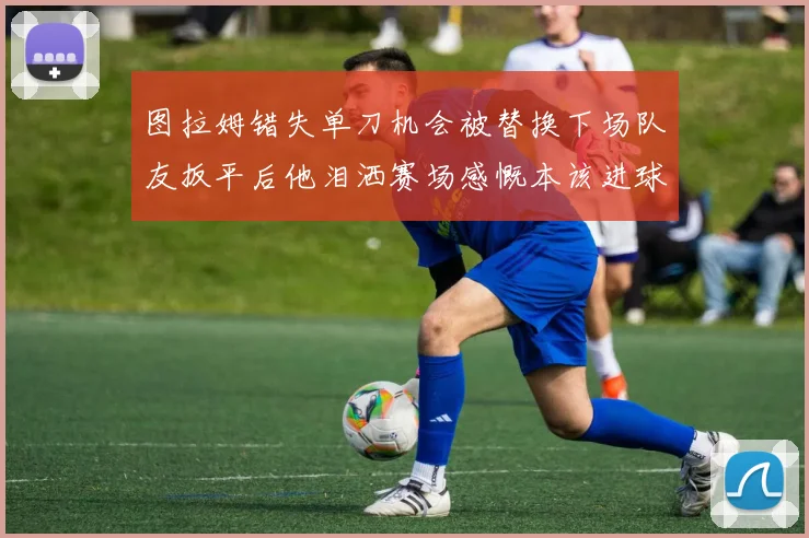 图拉姆错失单刀机会被替换下场队友扳平后他泪洒赛场感慨本该进球
