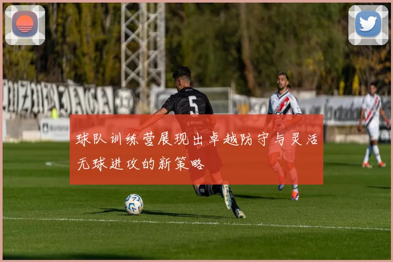 球队训练营展现出卓越防守与灵活无球进攻的新策略