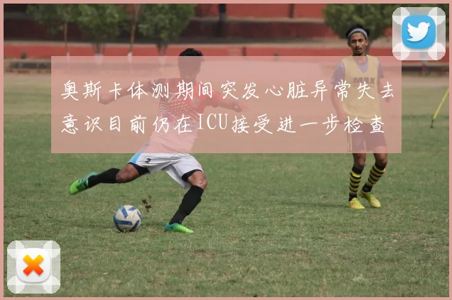 奥斯卡体测期间突发心脏异常失去意识目前仍在ICU接受进一步检查