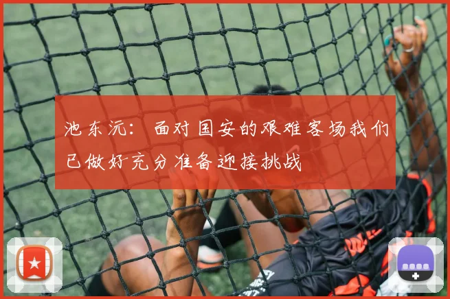 池东沅：面对国安的艰难客场我们已做好充分准备迎接挑战