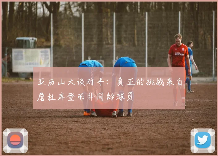 亚历山大谈对手：真正的挑战来自詹杜库登而非同龄球员