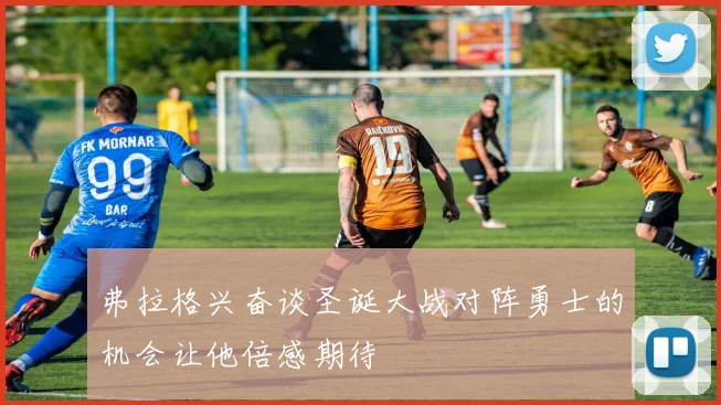 弗拉格兴奋谈圣诞大战对阵勇士的机会让他倍感期待