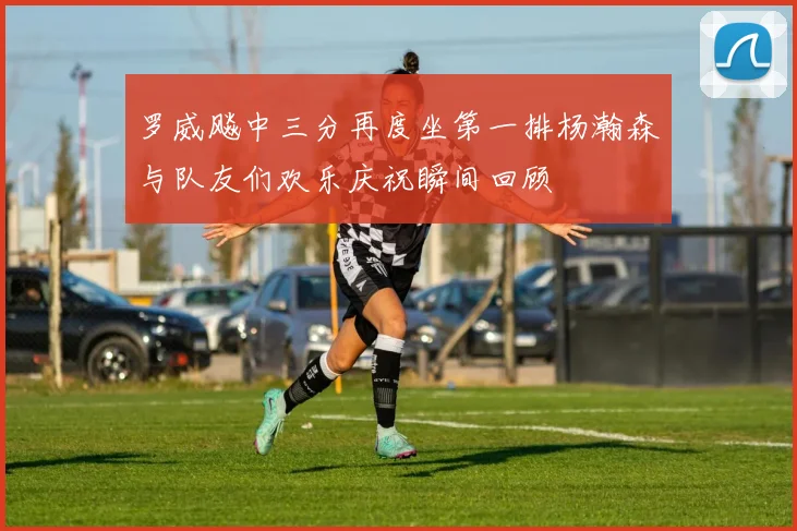 罗威飚中三分再度坐第一排杨瀚森与队友们欢乐庆祝瞬间回顾