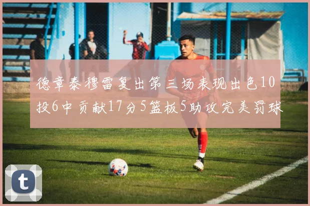 德章泰穆雷复出第三场表现出色10投6中贡献17分5篮板5助攻完美罚球4中4