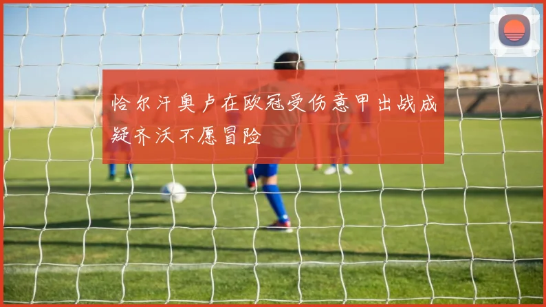 恰尔汗奥卢在欧冠受伤意甲出战成疑齐沃不愿冒险