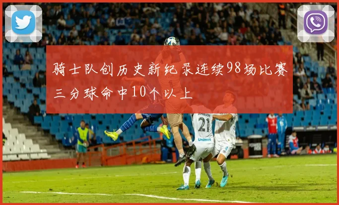 骑士队创历史新纪录连续98场比赛三分球命中10个以上