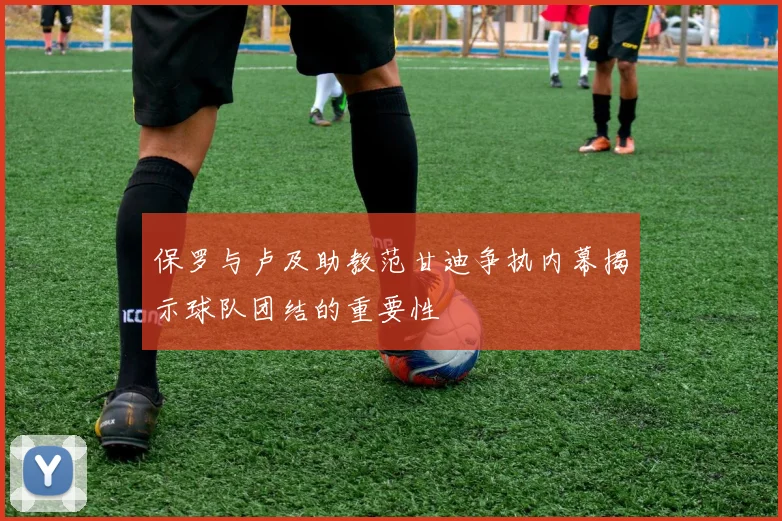 保罗与卢及助教范甘迪争执内幕揭示球队团结的重要性