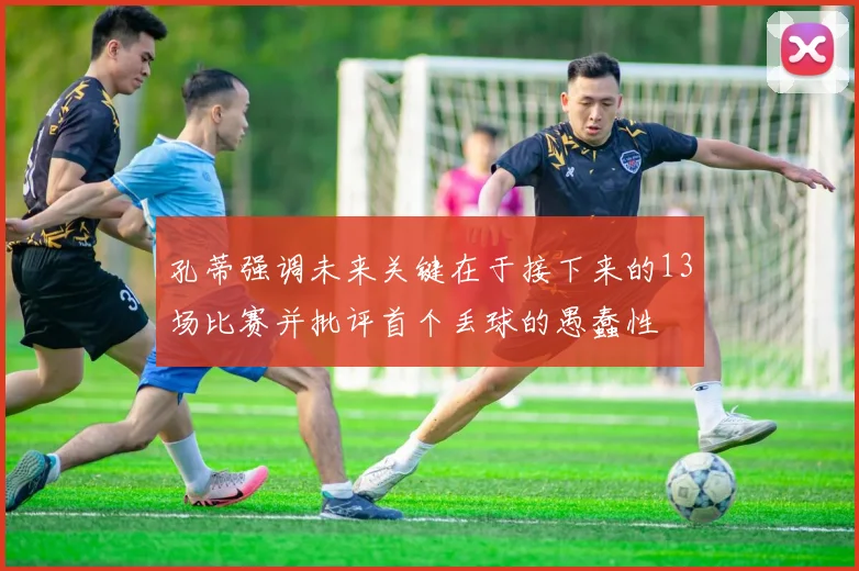孔蒂强调未来关键在于接下来的13场比赛并批评首个丢球的愚蠢性