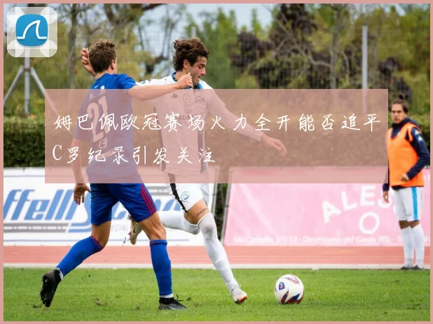 姆巴佩欧冠赛场火力全开能否追平C罗纪录引发关注