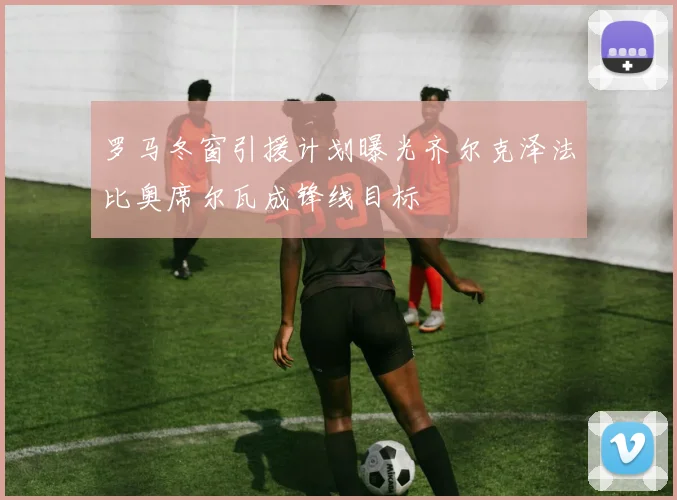 罗马冬窗引援计划曝光齐尔克泽法比奥席尔瓦成锋线目标
