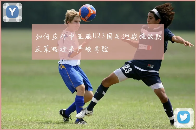 如何应对中亚狼U23国足迎战强敌防反策略迎来严峻考验