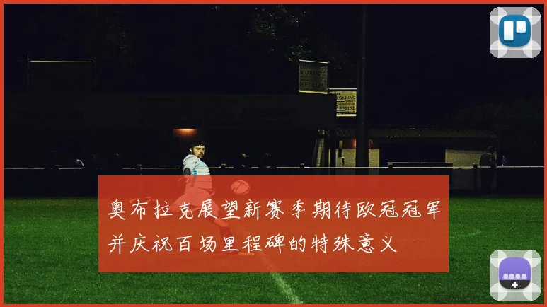奥布拉克展望新赛季期待欧冠冠军并庆祝百场里程碑的特殊意义