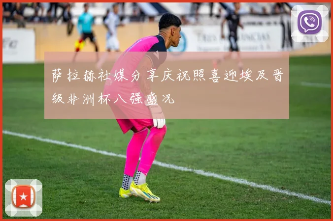 萨拉赫社媒分享庆祝照喜迎埃及晋级非洲杯八强盛况