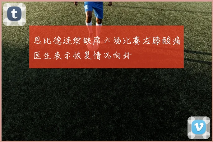 恩比德连续缺席六场比赛右膝酸痛医生表示恢复情况向好