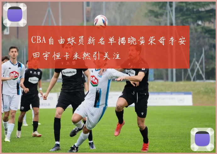 CBA自由球员新名单揭晓黄荣奇李安田宇恒卡米然引关注