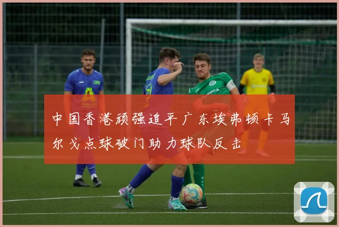中国香港顽强追平广东埃弗顿卡马尔戈点球破门助力球队反击