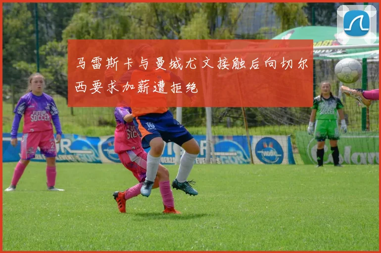 马雷斯卡与曼城尤文接触后向切尔西要求加薪遭拒绝