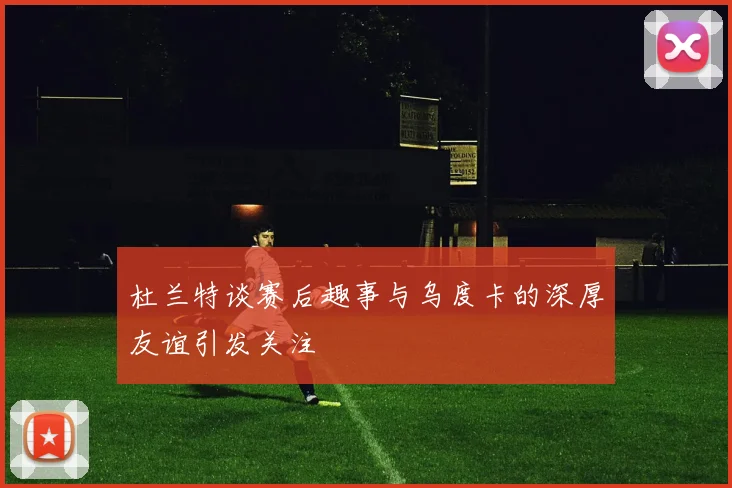 杜兰特谈赛后趣事与乌度卡的深厚友谊引发关注