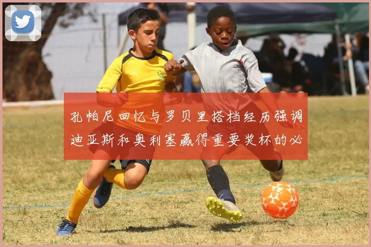 孔帕尼回忆与罗贝里搭档经历强调迪亚斯和奥利塞赢得重要奖杯的必要性
