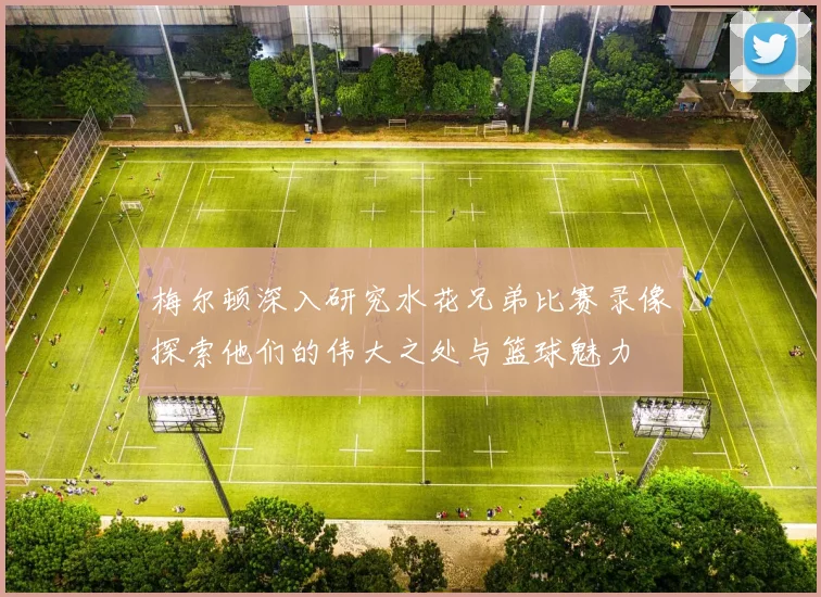 梅尔顿深入研究水花兄弟比赛录像探索他们的伟大之处与篮球魅力