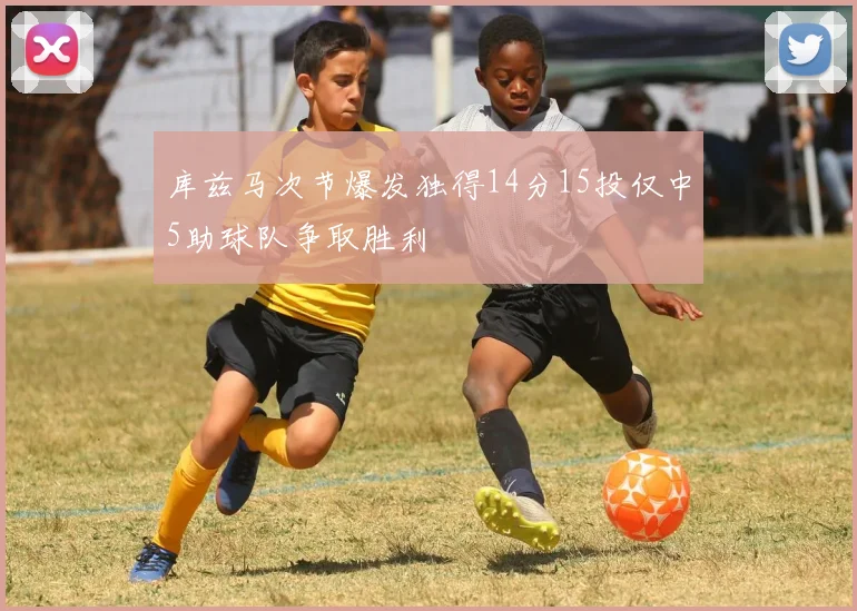 库兹马次节爆发独得14分15投仅中5助球队争取胜利