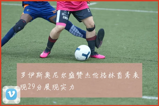 罗伊斯奥尼尔盛赞杰伦格林首秀表现29分展现实力