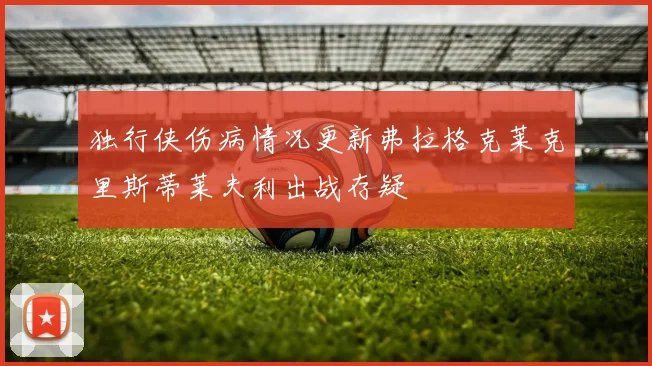 独行侠伤病情况更新弗拉格克莱克里斯蒂莱夫利出战存疑