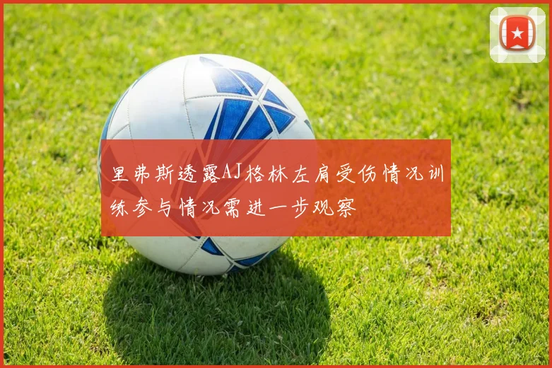 里弗斯透露AJ格林左肩受伤情况训练参与情况需进一步观察